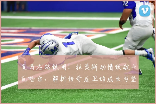 皇马右路铁闸！拉莫斯动情致敬卡瓦哈尔，解析传奇后卫的成长与坚守