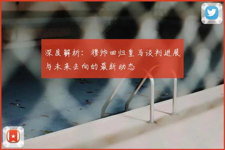 深度解析:穆帅回归皇马谈判进展与未来去向的最新动态