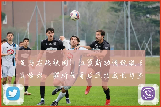 皇马右路铁闸！拉莫斯动情致敬卡瓦哈尔，解析传奇后卫的成长与坚守