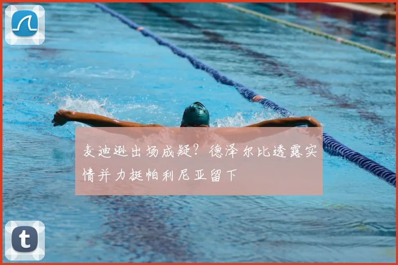 麦迪逊出场成疑？德泽尔比透露实情并力挺帕利尼亚留下