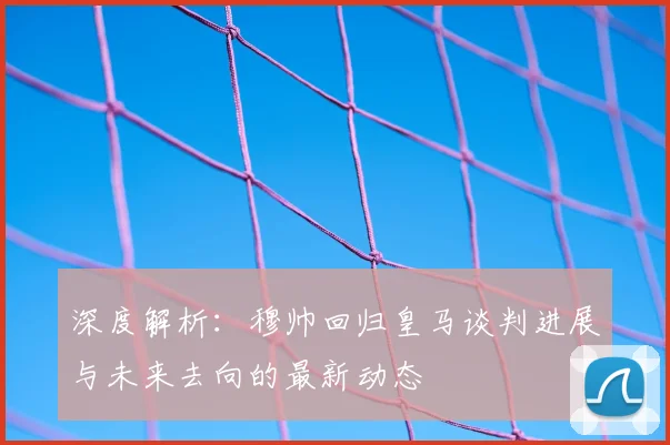 深度解析：穆帅回归皇马谈判进展与未来去向的最新动态
