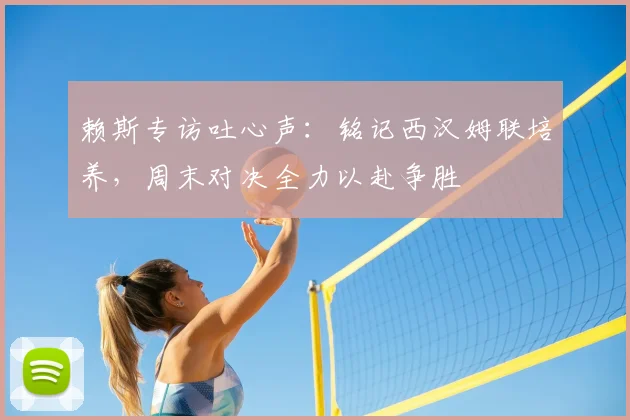 赖斯专访吐心声:铭记西汉姆联培养,周末对决全力以赴争胜