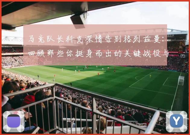 马竞队长科克深情告别格列兹曼：回顾那些你挺身而出的关键战役与感人瞬间
