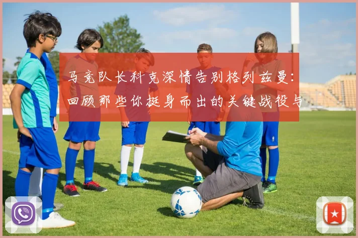 马竞队长科克深情告别格列兹曼:回顾那些你挺身而出的关键战役与感人瞬间