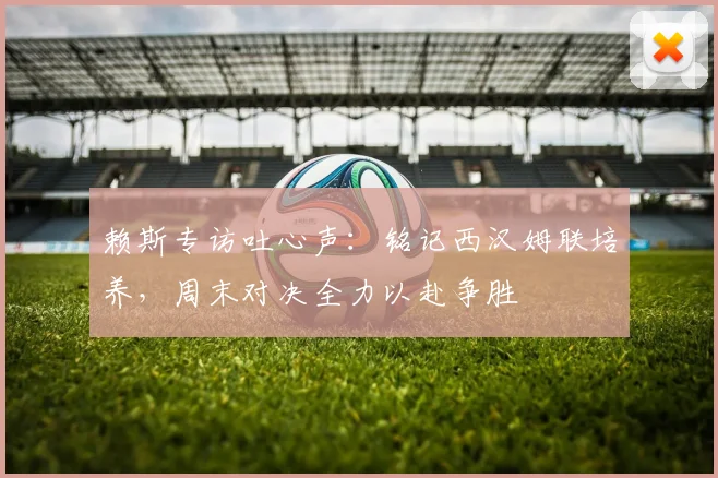 赖斯专访吐心声：铭记西汉姆联培养，周末对决全力以赴争胜